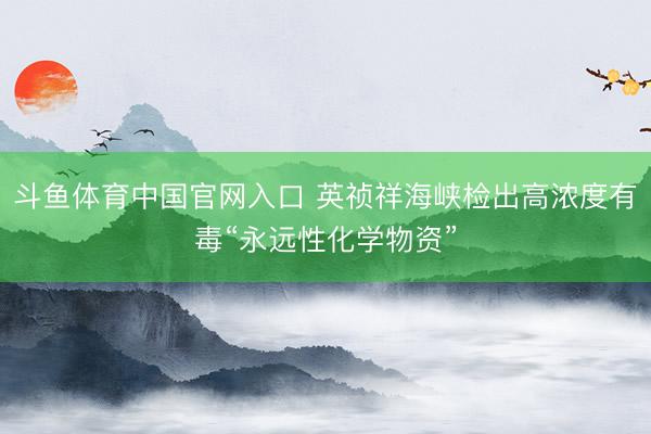 斗鱼体育中国官网入口 英祯祥海峡检出高浓度有毒“永远性化学物资”