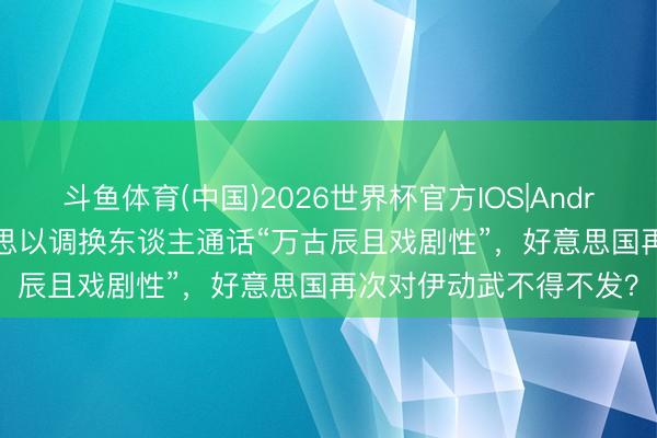斗鱼体育(中国)2026世界杯官方IOS|Android手机app下载 好意思以调换东谈主通话“万古辰且戏剧性”，好意思国再次对伊动武不得不发？