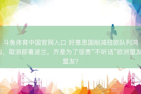 斗鱼体育中国官网入口 好意思国削减驻欧队列鸿沟，取消部署波兰，齐是为了惩责“不听话”欧洲盟友？