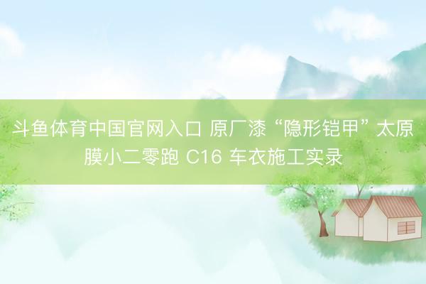 斗鱼体育中国官网入口 原厂漆 “隐形铠甲” 太原膜小二零跑 C16 车衣施工实录