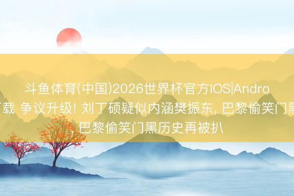 斗鱼体育(中国)2026世界杯官方IOS|Android手机app下载 争议升级! 刘丁硕疑似内涵樊振东， 巴黎偷笑门黑历史再被扒