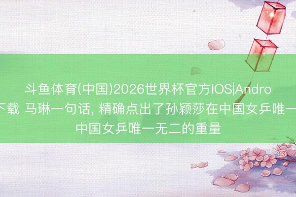 斗鱼体育(中国)2026世界杯官方IOS|Android手机app下载 马琳一句话， 精确点出了孙颖莎在中国女乒唯一无二的重量