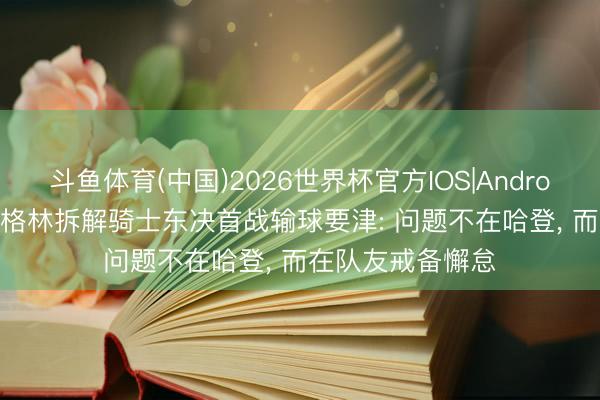 斗鱼体育(中国)2026世界杯官方IOS|Android手机app下载 格林拆解骑士东决首战输球要津: 问题不在哈登， 而在队友戒备懈怠