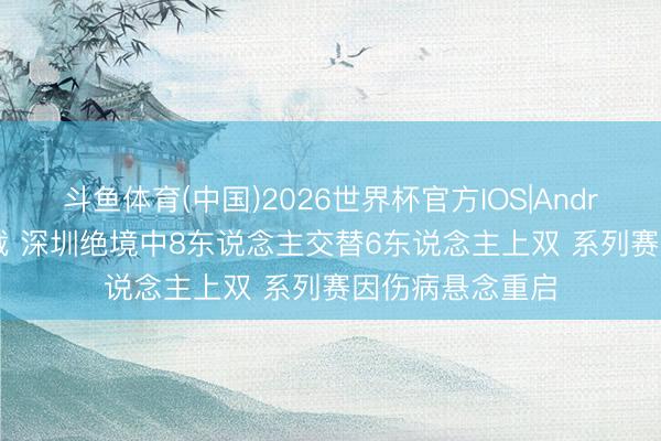 斗鱼体育(中国)2026世界杯官方IOS|Android手机app下载 深圳绝境中8东说念主交替6东说念主上双 系列赛因伤病悬念重启
