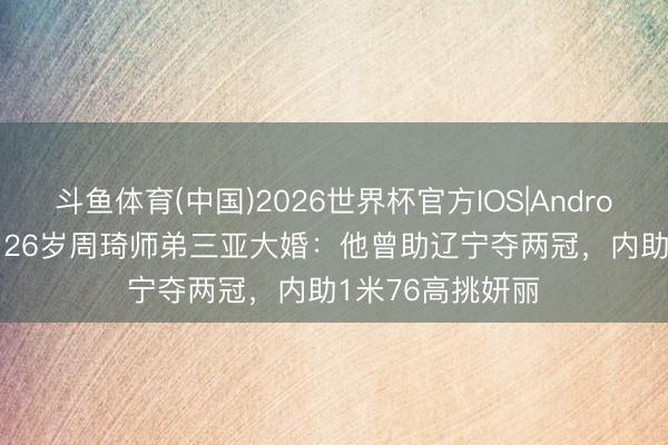 斗鱼体育(中国)2026世界杯官方IOS|Android手机app下载 26岁周琦师弟三亚大婚：他曾助辽宁夺两冠，内助1米76高挑妍丽