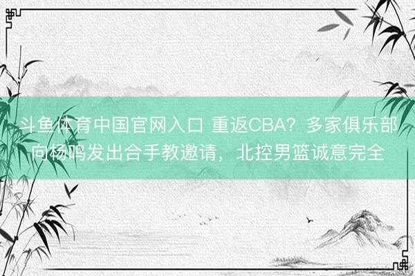 斗鱼体育中国官网入口 重返CBA？多家俱乐部向杨鸣发出合手教邀请，北控男篮诚意完全