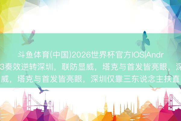 斗鱼体育(中国)2026世界杯官方IOS|Android手机app下载 广厦G3奏效逆转深圳，联防显威，塔克与首发皆亮眼，深圳仅靠三东说念主扶直