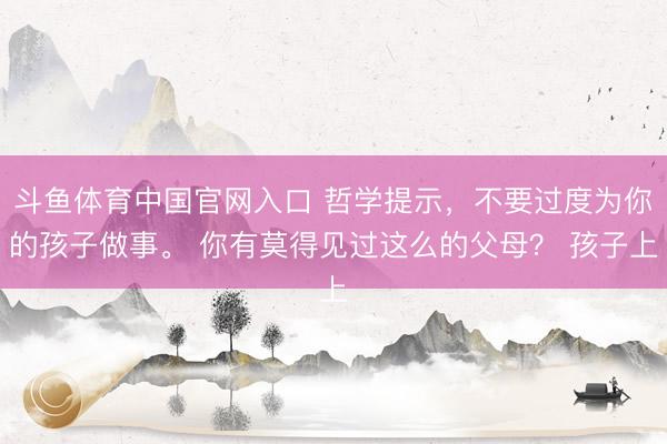 斗鱼体育中国官网入口 哲学提示，不要过度为你的孩子做事。 你有莫得见过这么的父母？ 孩子上