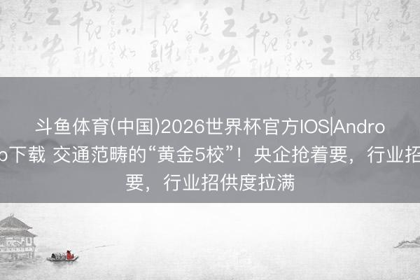 斗鱼体育(中国)2026世界杯官方IOS|Android手机app下载 交通范畴的“黄金5校”！央企抢着要，行业招供度拉满