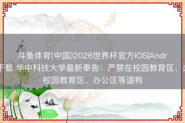 斗鱼体育(中国)2026世界杯官方IOS|Android手机app下载 华中科技大学最新奉告:严禁在校园教育区、办公区等遛狗