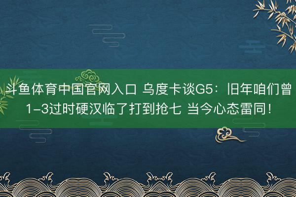 斗鱼体育中国官网入口 乌度卡谈G5：旧年咱们曾1-3过时硬汉临了打到抢七 当今心态雷同！