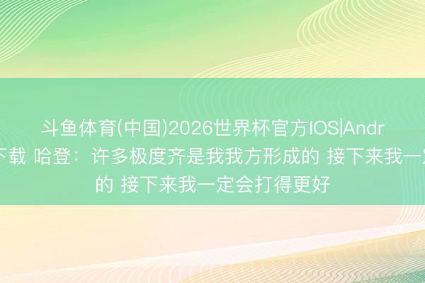 斗鱼体育(中国)2026世界杯官方IOS|Android手机app下载 哈登：许多极度齐是我我方形成的 接下来我一定会打得更好