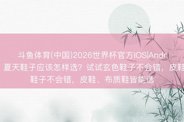 斗鱼体育(中国)2026世界杯官方IOS|Android手机app下载 夏天鞋子应该怎样选？试试玄色鞋子不会错，皮鞋、布质鞋皆能选