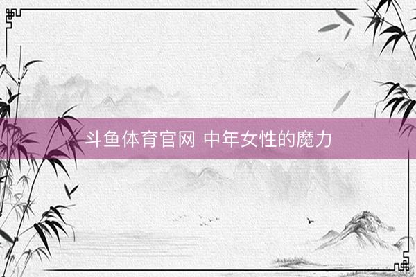 斗鱼体育官网 中年女性的魔力