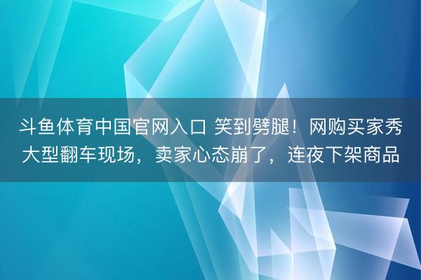 斗鱼体育中国官网入口 笑到劈腿！网购买家秀大型翻车现场，卖家心态崩了，连夜下架商品