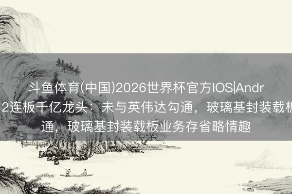 斗鱼体育(中国)2026世界杯官方IOS|Android手机app下载 2连板千亿龙头：未与英伟达勾通，玻璃基封装载板业务存省略情趣