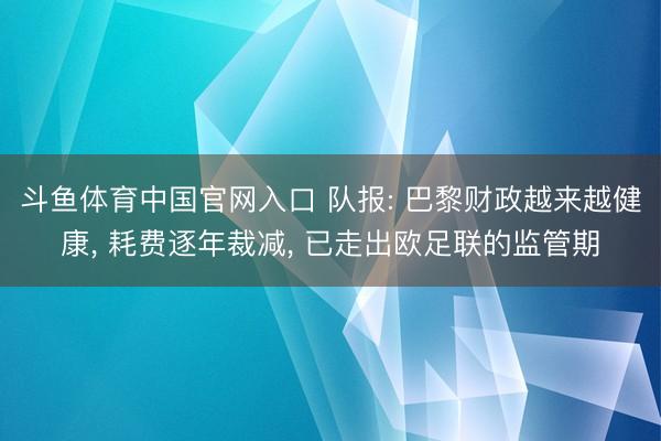 斗鱼体育中国官网入口 队报: 巴黎财政越来越健康， 耗费逐年裁减， 已走出欧足联的监管期