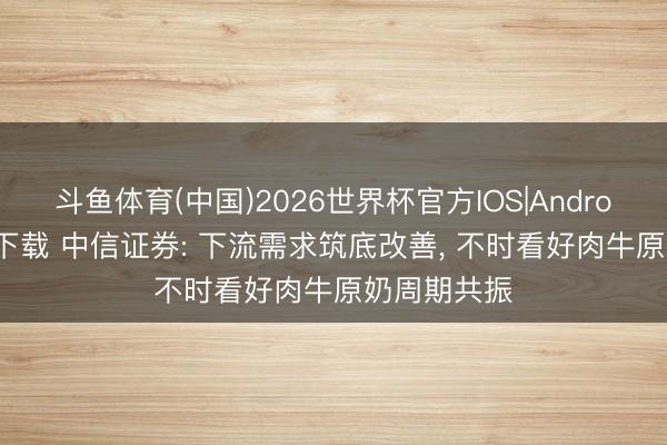 斗鱼体育(中国)2026世界杯官方IOS|Android手机app下载 中信证券: 下流需求筑底改善， 不时看好肉牛原奶周期共振