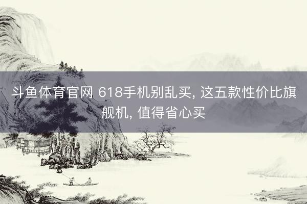 斗鱼体育官网 618手机别乱买, 这五款性价比旗舰机, 值得省心