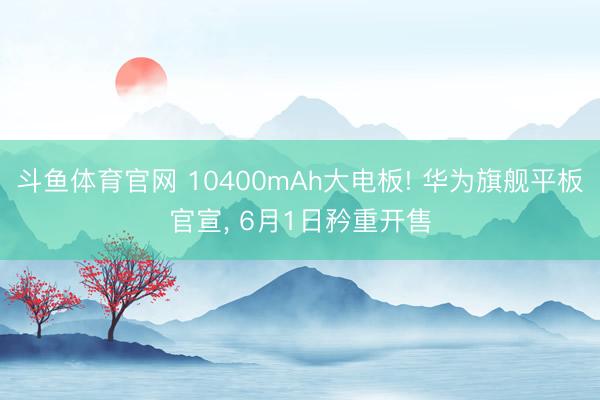斗鱼体育官网 10400mAh大电板! 华为旗舰平板官宣， 6月1日矜重开售