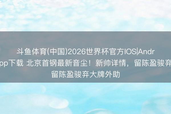 斗鱼体育(中国)2026世界杯官方IOS|Android手机app下载 北京首钢最新音尘！新帅详情，留陈盈骏弃大牌外助