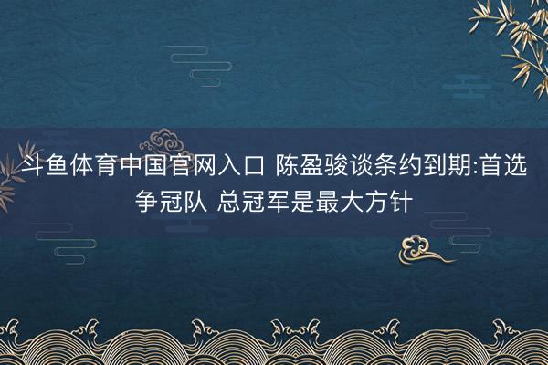 斗鱼体育中国官网入口 陈盈骏谈条约到期:首选争冠队 总冠军是最大方针