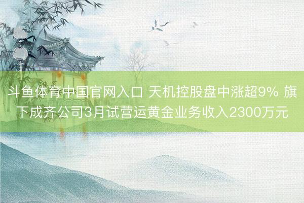 斗鱼体育中国官网入口 天机控股盘中涨超9% 旗下成齐公司3月试营运黄金业务收入2300万元