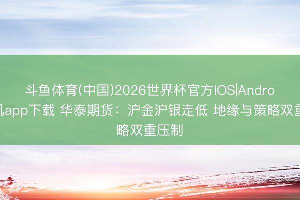 斗鱼体育(中国)2026世界杯官方IOS|Android手机app下载 华泰期货：沪金沪银走低 地缘与策略双重压制