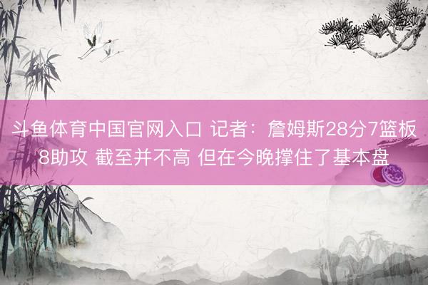斗鱼体育中国官网入口 记者:詹姆斯28分7篮板8助攻 截至并不高 但在今晚撑住了基本盘