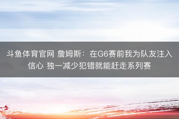 斗鱼体育官网 詹姆斯：在G6赛前我为队友注入信心 独一减少犯错就能赶走系列赛