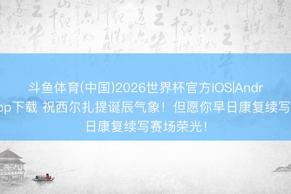 斗鱼体育(中国)2026世界杯官方IOS|Android手机app下载 祝西尔扎提诞辰气象！但愿你早日康复续写赛场荣光！