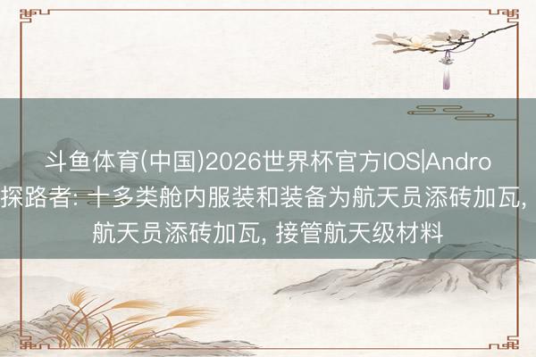 斗鱼体育(中国)2026世界杯官方IOS|Android手机app下载 探路者: 十多类舱内服装和装备为航天员添砖加瓦， 接管航天级材料